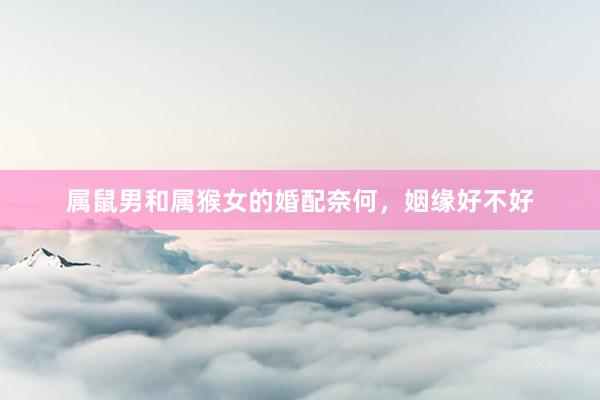 属鼠男和属猴女的婚配奈何，姻缘好不好