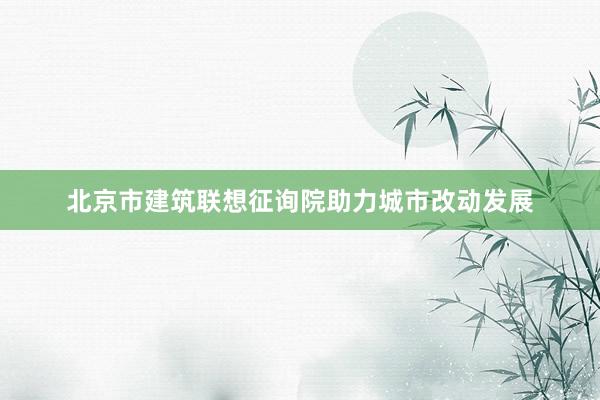 北京市建筑联想征询院助力城市改动发展